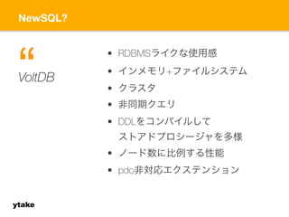 NewSQL? 
ytake 
• RDBMSライクな使用感 
• インメモリ+ファイルシステム 
• クラスタ 
• 非同期クエリ 
• DDLをコンパイルして 
ストアドプロシージャを多様 
• ノード数に比例する性能 
• pdo非対応エクステンション 
V“oltDB 
 
