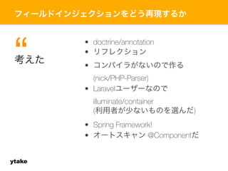 フィールドインジェクションをどう再現するか 
ytake 
• doctrine/annotation 
• リフレクション 
• コンパイラがないので作る 
(nick/PHP-Parser) 
• Laravelユーザーなので 
illuminate/container 
(利用者が少ないものを選んだ) 
• Spring Framework! 
• オートスキャン @Componentだ 
考“えた 
 