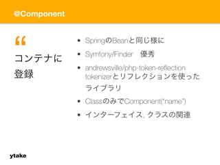 @Component 
ytake 
• SpringのBeanと同じ様に 
• Symfony/Finder　優秀 
• andrewsville/php-token-reflection 
tokenizerとリフレクションを使った 
ライブラリ 
• ClassのみでComponent(“name”) 
• インターフェイス, クラスの関連 
コンテナに 
登録“ 
 