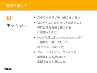 速度が遅い！ 
ytake 
• 元のライブラリの10倍くらい遅い 
• コンパイルしたクラスを吐き出して 
移行はそれを使う様にする 
(3倍遅いくらい) 
• xhprofで見たらdoctrine/annotationが 
一番ボトルネックだった 
(キャッシュ忘れてた) 
• フィールドインジェクションを 
毎回読むのも遅いので、 
全部吐き出す様にした 
キ“ャッシュ 
 