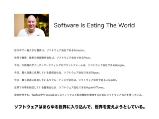 世の中で一番大きな書店は、ソフトウェア会社であるAmazon。
!
世界で最高・最新の映画制作会社は、ソフトウェア会社であるPixar。
!
今日、大規模のダイレクトマーケティングのプラットフォームは、ソフトウェア会社であるGoogle。
!
今日、最も急速に成長している通信会社は、ソフトウェア会社であるSkype。
!
今日，最も急速に成長しているリクルーティング会社は、ソフトウェア会社であるLinkedIn。
!
世界で市場を制圧している音楽会社は、ソフトウェア会社であるAppleのiTunes。
!
現実世界でも、WalMartやFeDexはロジスティックスと配送機能を増強するためにソフトウェアの力を使っている。
!
 
ソフトウェアはあらゆる世界に入り込んで、世界を変えようとしている。
Software Is Eating The World
http://blogs.itmedia.co.jp/mm21/2011/09/why-software-is-dcfd.html
 