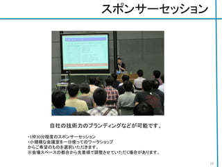 スポンサーセッション
自社の技術力のブランディングなどが可能です。
・1枠30分程度のスポンサーセッション
・小規模な会議室を一日使ってのワークショップ
からご希望のものを選択いただきます。
※会場スペースの都合から先着順で調整させていただく場合があります。
10
 