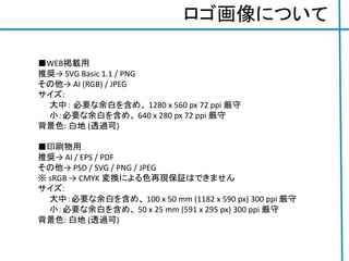 ロゴ画像について
■WEB掲載用
推奨→ SVG Basic 1.1 / PNG
その他→ AI (RGB) / JPEG
サイズ:
大中： 必要な余白を含め、 1280 x 560 px 72 ppi 厳守
小：必要な余白を含め、 640 x 280 px 72 ppi 厳守
背景色: 白地 (透過可)
■印刷物用
推奨→ AI / EPS / PDF
その他→ PSD / SVG / PNG / JPEG
※ sRGB → CMYK 変換による色再現保証はできません
サイズ:
大中：必要な余白を含め、 100 x 50 mm (1182 x 590 px) 300 ppi 厳守
小：必要な余白を含め、 50 x 25 mm (591 x 295 px) 300 ppi 厳守
背景色: 白地 (透過可)
 