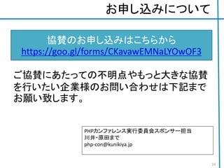 お申し込みについて
ご協賛にあたっての不明点やもっと大きな協賛
を行いたい企業様のお問い合わせは下記まで
お願い致します。
協賛のお申し込みはこちらから
https://goo.gl/forms/CKavawEMNaLYOwOF3
PHPカンファレンス実行委員会スポンサー担当
川井・原田まで
php-con@kunikiya.jp
14
 