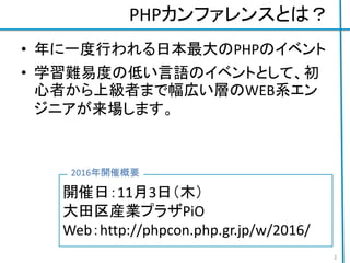 PHPカンファレンスとは？
• 年に一度行われる日本最大のPHPのイベント
• 学習難易度の低い言語のイベントとして、初
心者から上級者まで幅広い層のWEB系エン
ジニアが来場します。
開催日：11月3日（木）
大田区産業プラザPiO
Web：http://phpcon.php.gr.jp/w/2016/
2016年開催概要
2
 