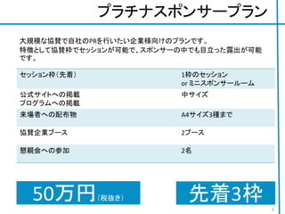 プラチナスポンサープラン
セッション枠（先着） 1枠のセッション
or ミニスポンサールーム
公式サイトへの掲載
プログラムへの掲載
中サイズ
来場者への配布物 A4サイズ3種まで
協賛企業ブース 2ブース
懇親会への参加 2名
ジョブボードへの掲載 A1 一枚まで
50万円（税抜き）
6
大規模な協賛で自社のPRを行いたい企業様向けのプランです。
特徴として協賛枠でセッションが可能で、スポンサーの中でも目立った露出が可能
です。
先着3枠
 