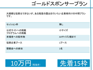 ゴールドスポンサープラン
セッション枠 無し
公式サイトへの掲載
プログラムへの掲載
小サイズ
来場者への配布物 A4サイズ2種まで
協賛企業ブース 1ブース
懇親会への参加 1名
ジョブボードへの掲載 A3 一枚まで
7
10万円（税抜き）
大規模な協賛はできないが、ある程度の露出を行いたい企業様向けの中間プラン
です。
先着15枠
 
