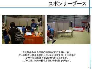 スポンサーブース
自社製品のPRや採用の相談などにご活用ください。
ブース配置は委員会側に一任いただきますが、上位のスポ
ンサー様は配置を優遇させていただきます。
1ブースは180cmの長机半分に椅子2脚となります。
9
 