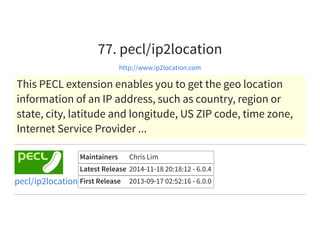 77. pecl/ip2location
http://www.ip2location.com
This PECL extension enables you to get the geo location
information of an IP address, such as country, region or
state, city, latitude and longitude, US ZIP code, time zone,
Internet Service Provider ...
Maintainers Chris Lim
Latest Release 2014-11-18 20:18:12 - 6.0.4
First Release 2013-09-17 02:52:16 - 6.0.0pecl/ip2location
 