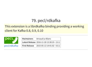 79. pecl/rdkafka
This extension is a librdkafka binding providing a working
client for Kafka 0.8, 0.9, 0.10
Maintainers Arnaud Le Blanc
Latest Release 2016-11-28 13:30:19 - 2.0.1
First Release 2015-05-13 14:41:02 - 0.0.1pecl/rdkafka
 