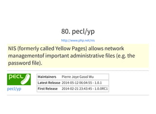 80. pecl/yp
http://www.php.net/nis
NIS (formerly called Yellow Pages) allows network
managementof important administrative files (e.g. the
password file).
Maintainers Pierre Joye Gasol Wu
Latest Release 2014-05-12 06:04:55 - 1.0.1
First Release 2014-02-21 23:43:45 - 1.0.0RC1pecl/yp
 