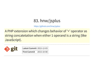 83. hnw/jsplus
https://github.com/hnw/jsplus
A PHP extension which changes behavior of '+' operator as
string concatetation when either 1 operand is a string (like
JavaScript).
Latest Commit 2015-12-03
First Commit 2015-10-08
 