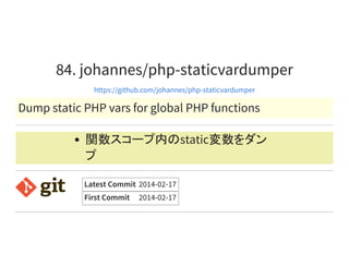 84. johannes/php-staticvardumper
https://github.com/johannes/php-staticvardumper
Dump static PHP vars for global PHP functions
関数スコープ内のstatic変数をダン
プ
Latest Commit 2014-02-17
First Commit 2014-02-17
 