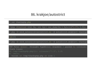 86. krakjoe/autostrict
$ cat thanksphp.php 
<?php (function (int $x, int $y){ var_dump($x + $y);})("1.5", 2.8); 
$ php ­d zend_extension=autostrict.so ­d autostrict.enable=0 thanksphp
int(3) 
$ php ­d zend_extension=autostrict.so ­d autostrict.enable=1 thanksphp
PHP Fatal error:  Uncaught TypeError: Argument 1 passed to {closure}() must b
Stack trace: 
#0 /tmp/thanksphp.php(1): {closure}('1.5', 2.8) 
#1 {main} 
  thrown in /tmp/thanksphp.php on line 1 
 
