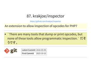 87. krakjoe/inspector
https://github.com/krakjoe/inspector
An extension to allow inspection of opcodes for PHP7
`There are many tools that dump or print opcodes, but
none of these tools allow programmatic inspection.` だそ
うです。
Latest Commit 2016-05-05
First Commit 2015-10-15
 