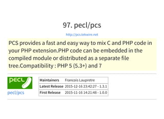 97. pecl/pcs
http://pcs.tekwire.net
PCS provides a fast and easy way to mix C and PHP code in
your PHP extension.PHP code can be embedded in the
compiled module or distributed as a separate file
tree.Compatibility : PHP 5 (5.3+) and 7
Maintainers Francois Laupretre
Latest Release 2015-12-16 23:42:27 - 1.3.1
First Release 2015-11-16 14:21:48 - 1.0.0pecl/pcs
 