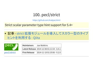 100. pecl/strict
https://github.com/krakjoe/strict
Strict scalar parameter type hint support for 5.4+
記事 - strict 拡張モジュールを導入してスカラー型のタイプ
ヒントを利用する - Qiita
Maintainers Joe Watkins
Latest Release 2014-12-08 01:11:54 - 0.4.1
First Release 2014-11-18 01:19:06 - 0.2.0pecl/strict
 