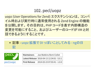 102. pecl/uopz
uopz (User Operations for Zend) エクステンションは、 コンパ
イル時および実行時に通常使用される Zend Engine の機能
を公開します。 その目的は、PHP コードを表す内部構造の
変更を可能にすること、 およびユーザーのコードが VM と対
話できるようにすることです。
記事 - uopz 拡張で DI っぽいことしてみる - ngの日
記
Maintainers Joe Watkins Remi Collet
Latest Release 2016-04-13 12:34:01 - 5.0.1
First Release 2014-03-23 07:55:41 - 1.0.0pecl/uopz
 