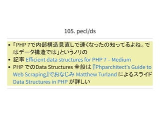 105. pecl/ds
「PHP 7で内部構造見直しで速くなったの知ってるよね。で
はデータ構造では」というノリの
記事
PHP でのData Structures 全般は
によるスライド
が詳しい
Eﬀicient data structures for PHP 7 – Medium
『Phparchitect's Guide to
Web Scraping』でおなじみ Matthew Turland
Data Structures in PHP
 