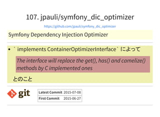 107. jpauli/symfony_dic_optimizer
https://github.com/jpauli/symfony_dic_optimizer
Symfony Dependency Injection Optimizer
` implements ContainerOptimizerInterface` によって
とのこと
The interface will replace the get(), has() and camelize()
methods by C implemented ones
Latest Commit 2015-07-08
First Commit 2015-06-27
 