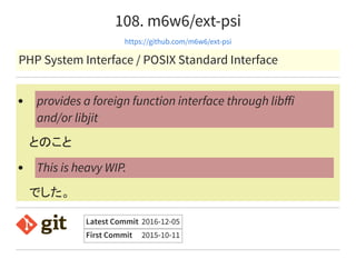 108. m6w6/ext-psi
https://github.com/m6w6/ext-psi
PHP System Interface / POSIX Standard Interface
とのこと
でした。
provides a foreign function interface through libﬀi
and/or libjit
This is heavy WIP.
Latest Commit 2016-12-05
First Commit 2015-10-11
 
