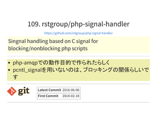 109. rstgroup/php-signal-handler
https://github.com/rstgroup/php-signal-handler
Singnal handling based on C signal for
blocking/nonblocking php scripts
php-amqpでの動作目的で作られたらしく
pcntl_signalを用いないのは、ブロッキングの関係らしいで
す
Latest Commit 2016-06-06
First Commit 2014-02-18
 