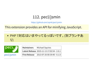 112. pecl/jsmin
https://github.com/sqmk/pecl-jsmin
This extension provides an API for minifying JavaScript.
PHP 7対応はいまやってるっぽいです。(別ブランチあ
り)
Maintainers Michael Squires
Latest Release 2015-11-13 17:02:54 - 2.0.1
First Release 2013-07-26 00:39:40 - 0.1.0pecl/jsmin
 