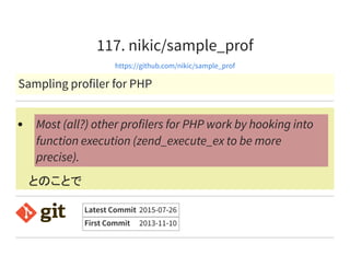 117. nikic/sample_prof
https://github.com/nikic/sample_prof
Sampling profiler for PHP
とのことで
Most (all?) other profilers for PHP work by hooking into
function execution (zend_execute_ex to be more
precise).
Latest Commit 2015-07-26
First Commit 2013-11-10
 