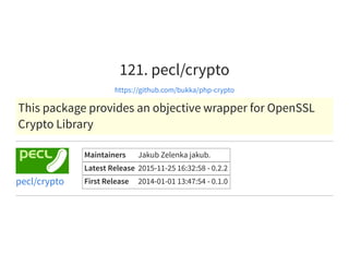 121. pecl/crypto
https://github.com/bukka/php-crypto
This package provides an objective wrapper for OpenSSL
Crypto Library
Maintainers Jakub Zelenka jakub.
Latest Release 2015-11-25 16:32:58 - 0.2.2
First Release 2014-01-01 13:47:54 - 0.1.0pecl/crypto
 