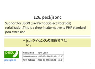126. pecl/jsonc
Support for JSON (JavaScript Object Notation)
serialization.This is a drop-in alternative to PHP standard
json extension.
jsonライセンスの関係で？は
い。
Maintainers Remi Collet
Latest Release 2016-06-15 06:21:18 - 1.3.10
First Release 2013-06-04 02:30:21 - 1.3.0pecl/jsonc
 