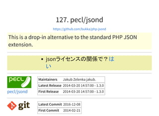 127. pecl/jsond
https://github.com/bukka/php-jsond
This is a drop-in alternative to the standard PHP JSON
extension.
jsonライセンスの関係で？は
い
Maintainers Jakub Zelenka jakub.
Latest Release 2014-03-20 14:57:00 - 1.3.0
First Release 2014-03-20 14:57:00 - 1.3.0pecl/jsond
Latest Commit 2016-12-08
First Commit 2014-02-21
 