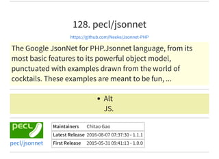 128. pecl/jsonnet
https://github.com/Neeke/Jsonnet-PHP
The Google JsonNet for PHP.Jsonnet language, from its
most basic features to its powerful object model,
punctuated with examples drawn from the world of
cocktails. These examples are meant to be fun, ...
Alt
JS.
Maintainers Chitao Gao
Latest Release 2016-08-07 07:37:30 - 1.1.1
First Release 2015-05-31 09:41:13 - 1.0.0pecl/jsonnet
 