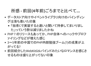 所感 - 前回(4年前)ごろまでと比べて...
データストア向けやイベントライブラリ向けのバインディン
グは落ち着いた印象
「拙者Cで実装すると速いと聞いて持参してまいりまし
た」っていう勢は減りましたかね
PHP 7 のリリースもあってか、PHP自体へのハックやプロフ
ァイリングなどが増えた感じ
3～5年前の中国でのPHP内部勉強ブーム(?)の成果が上
がってる?
前回紹介したWebKitGtkバインドみたいなロマンスを感じさ
せるものは盛り上がってない印象
 
