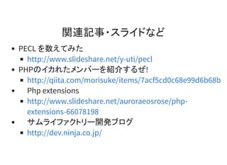 関連記事・スライドなど
PECL を数えてみた
PHPのイカれたメンバーを紹介するぜ!
Php extensions
サムライファクトリー開発ブログ
http://www.slideshare.net/y-uti/pecl
http://qiita.com/morisuke/items/7acf5cd0c68e99d6b68b
http://www.slideshare.net/auroraeosrose/php-
extensions-66078198
http://dev.ninja.co.jp/
 