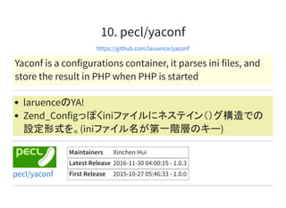 10. pecl/yaconf
https://github.com/laruence/yaconf
Yaconf is a configurations container, it parses ini files, and
store the result in PHP when PHP is started
laruenceのYA!
Zend_Configっぽくiniファイルにネステイン（）グ構造での
設定形式を。(iniファイル名が第一階層のキー)
Maintainers Xinchen Hui
Latest Release 2016-11-30 04:00:15 - 1.0.3
First Release 2015-10-27 05:46:33 - 1.0.0pecl/yaconf
 