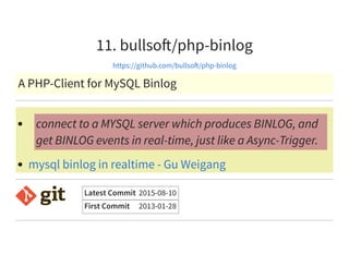 11. bullso /php-binlog
https://github.com/bullso /php-binlog
A PHP-Client for MySQL Binlog
connect to a MYSQL server which produces BINLOG, and
get BINLOG events in real-time, just like a Async-Trigger.
mysql binlog in realtime - Gu Weigang
Latest Commit 2015-08-10
First Commit 2013-01-28
 