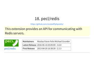 18. pecl/redis
https://github.com/nicolasﬀ/phpredis/
This extension provides an API for communicating with
Redis servers.
Maintainers Nicolas Favre-Felix Michael Grunder
Latest Release 2016-06-10 20:09:09 - 3.0.0
First Release 2013-04-29 16:38:28 - 2.2.3pecl/redis
 