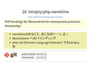 20. lstrojny/php-nanotime
https://github.com/lstrojny/php-nanotime
PHP bindings for libnanotime for nanosecond precision
timestamps
nanotimeとれなくて、おこなの?・・・(;´Д`)
libnanotime へのバインディング
php-cld (Chrome Language Detector) でもlstrojny
作
Latest Commit 2014-09-03
First Commit 2013-10-15
 