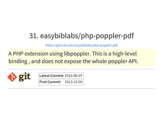 31. easybiblabs/php-poppler-pdf
https://github.com/easybiblabs/php-poppler-pdf
A PHP extension using libpoppler. This is a high-level
binding , and does not expose the whole poppler API.
Latest Commit 2016-06-07
First Commit 2013-12-05
 