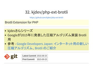 32. kjdev/php-ext-brotli
https://github.com/kjdev/php-ext-brotli
Brotli Extension for PHP
kjdevさんシリーズ
Googleが2015年に発表した圧縮アルゴリズム実装 Brotli
用
参考 - Google Developers Japan: インターネット用の新しい
圧縮アルゴリズム、Brotli のご紹介
Latest Commit 2016-08-25
First Commit 2015-09-25
 