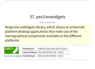 37. pecl/wxwidgets
http://wxphp.org/
Wraps the wxWidgets library, which allows to writemulti-
platform desktop applications that make use of the
nativegraphical components available to the diﬀerent
platforms.
Maintainers Jeﬀerson Gonzalez M?rio Soares
Latest Release 2014-04-05 09:51:36 - 3.0.0.2
First Release 2014-03-09 17:46:40 - 3.0.0.1pecl/wxwidgets
 