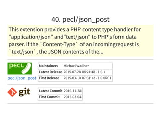 40. pecl/json_post
This extension provides a PHP content type handler for
"application/json" and"text/json" to PHP's form data
parser. If the `Content-Type` of an incomingrequest is
`text/json`, the JSON contents of the...
Maintainers Michael Wallner
Latest Release 2015-07-28 08:24:48 - 1.0.1
First Release 2015-03-10 07:31:12 - 1.0.0RC1pecl/json_post
Latest Commit 2016-11-28
First Commit 2015-03-04
 