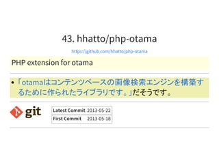 43. hhatto/php-otama
https://github.com/hhatto/php-otama
PHP extension for otama
だそうです。
「otamaはコンテンツベースの画像検索エンジンを構築す
るために作られたライブラリです。」
Latest Commit 2013-05-22
First Commit 2013-05-18
 