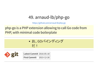 49. arnaud-lb/php-go
https://github.com/arnaud-lb/php-go
php-go is a PHP extension allowing to call Go code from
PHP, with minimal code boilerplate
お、GOバインディング
だ！
Latest Commit 2016-05-18
First Commit 2015-12-26
 