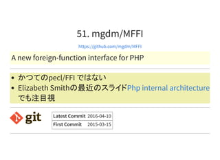 51. mgdm/MFFI
https://github.com/mgdm/MFFI
A new foreign-function interface for PHP
かつてのpecl/FFI ではない
Elizabeth Smithの最近のスライド
でも注目視
Php internal architecture
Latest Commit 2016-04-10
First Commit 2015-03-15
 