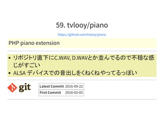 59. tvlooy/piano
https://github.com/tvlooy/piano
PHP piano extension
リポジトリ直下にC.WAV, D.WAVとか並んでるので不穏な感
じがすごい
ALSA デバイスでの音出しをくねくねやってるっぽい
Latest Commit 2016-09-22
First Commit 2016-02-05
 