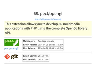 68. pecl/opengl
https://github.com/phpopengl
This extension allows you to develop 3D multimedia
applications with PHP using the complete OpenGL library
API.
Maintainers Santiago Lizardo
Latest Release 2014-04-20 17:48:51 - 0.8.0
First Release 2014-04-20 17:48:51 - 0.8.0pecl/opengl
Latest Commit 2016-07-05
First Commit 2013-12-04
 