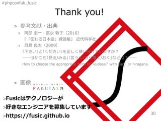 #phpconfuk_fusic
Thank you!
>Fusicはテクノロジーが
>好きなエンジニアを募集しています
>https://fusic.github.io
30
> 参考文献・出典
> 阿部 圭一・冨永 敦子（2016）
『「伝わる日本語」練習帳』 近代科学社．
> 貝島 良太（2009）
｢下さい｣と｢ください｣を正しく使い分けていますか？
――ほかにも｢見る/みる｣｢言う/いう｣｢置く/おく｣などは？――
How to choose the appropriate form of “kudasai” with kanji or hiragana.
> 画像
 