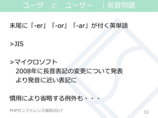 #phpconfuk_fusic
PHPカンファレンス福岡2017
末尾に「-er」「-or」「-ar」が付く英単語
>JIS
>マイクロソフト
2008年に長音表記の変更について発表
より発音に近い表記に
慣用により省略する例外も・・・
33
ユーザ と ユーザー ｜長音問題
 