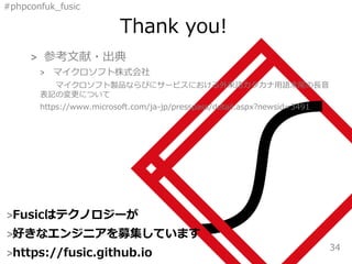 #phpconfuk_fusic
Thank you!
>Fusicはテクノロジーが
>好きなエンジニアを募集しています
>https://fusic.github.io
34
> 参考文献・出典
> マイクロソフト株式会社
マイクロソフト製品ならびにサービスにおける外来語カタカナ用語末尾の長音
表記の変更について
https://www.microsoft.com/ja-jp/presspass/detail.aspx?newsid=3491
 
